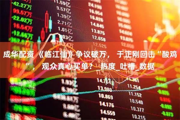 成华配资 《临江仙》争议破万， 于正刚回击“酸鸡”， 观众真心买单？_热度_吐槽_数据