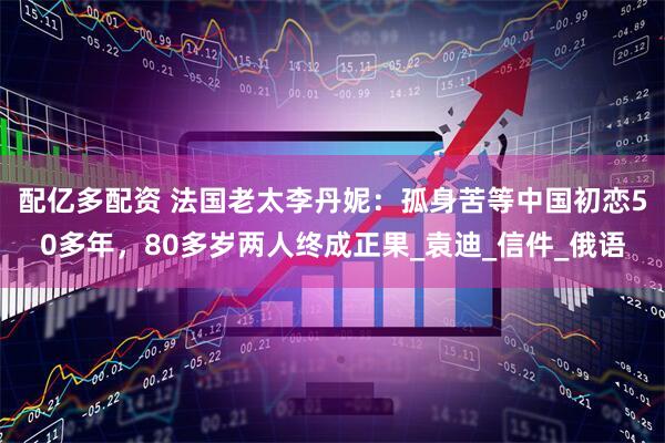 配亿多配资 法国老太李丹妮：孤身苦等中国初恋50多年，80多岁两人终成正果_袁迪_信件_俄语