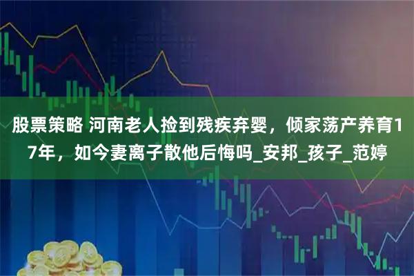 股票策略 河南老人捡到残疾弃婴，倾家荡产养育17年，如今妻离子散他后悔吗_安邦_孩子_范婷