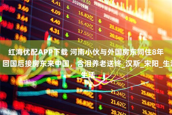 红海优配APP下载 河南小伙与外国房东同住8年，回国后接房东来中国，含泪养老送终_汉斯_宋阳_生活