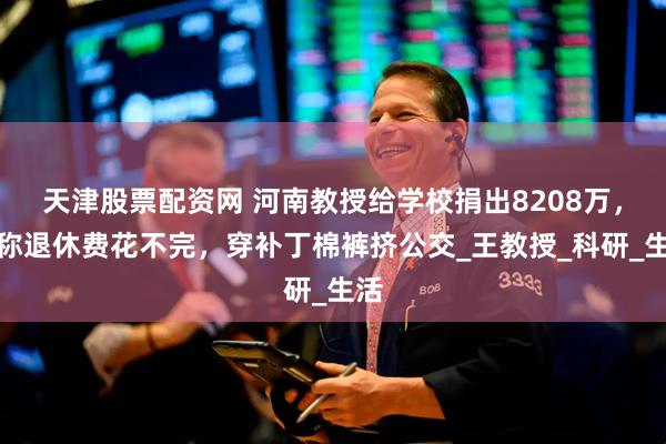 天津股票配资网 河南教授给学校捐出8208万,自称退休费花不完,穿补丁棉裤挤公交_王教授_科研_生活