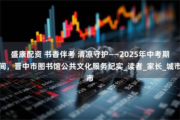 盛康配资 书香伴考 清凉守护——2025年中考期间，晋中市图书馆公共文化服务纪实_读者_家长_城市