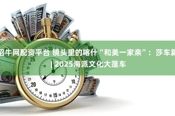 招牛网配资平台 镜头里的喀什“和美一家亲”:莎车篇 | 2025海派文化大篷车