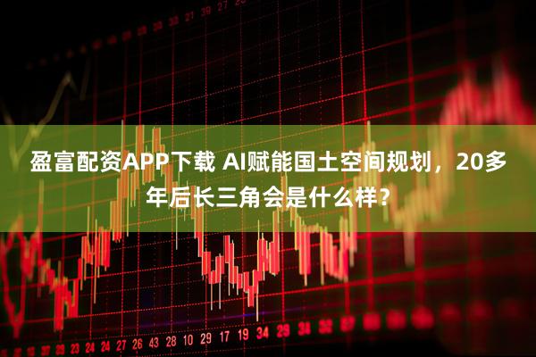盈富配资APP下载 AI赋能国土空间规划,20多年后长三角会是什么样?