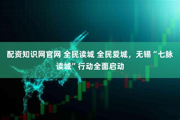 配资知识网官网 全民读城 全民爱城,无锡“七脉读城”行动全面启动