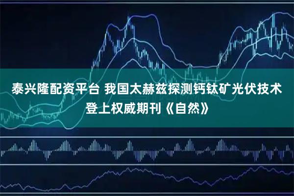 泰兴隆配资平台 我国太赫兹探测钙钛矿光伏技术登上权威期刊《自然》