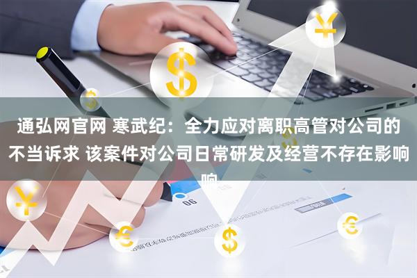 通弘网官网 寒武纪：全力应对离职高管对公司的不当诉求 该案件对公司日常研发及经营不存在影响