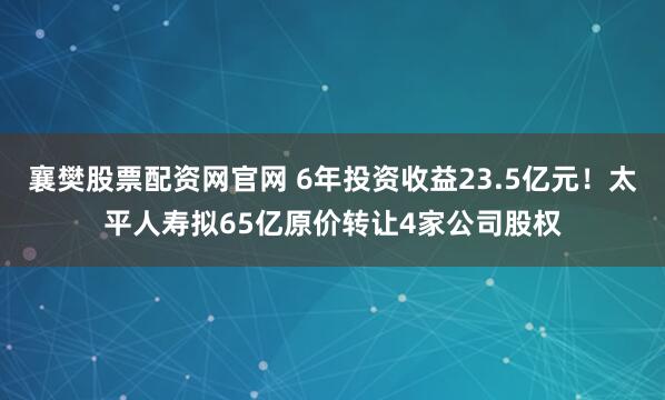 襄樊股票配资网官网 6年投资收益23.5亿元！太平人寿拟65亿原价转让4家公司股权