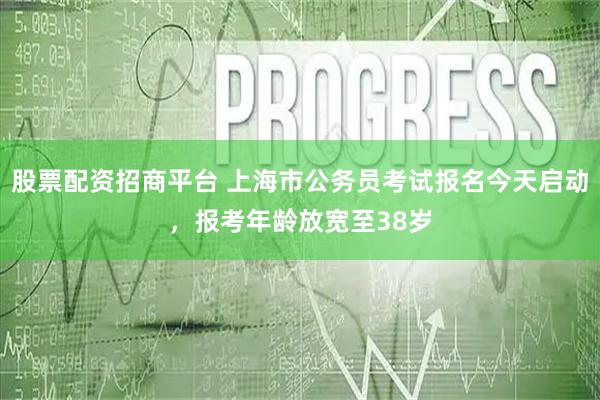 股票配资招商平台 上海市公务员考试报名今天启动，报考年龄放宽至38岁