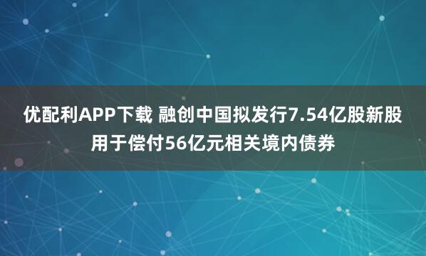 优配利APP下载 融创中国拟发行7.54亿股新股用于偿付56亿元相关境内债券