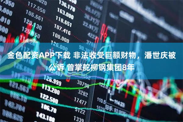 金色配资APP下载 非法收受巨额财物，潘世庆被公诉 曾掌舵柳钢集团8年