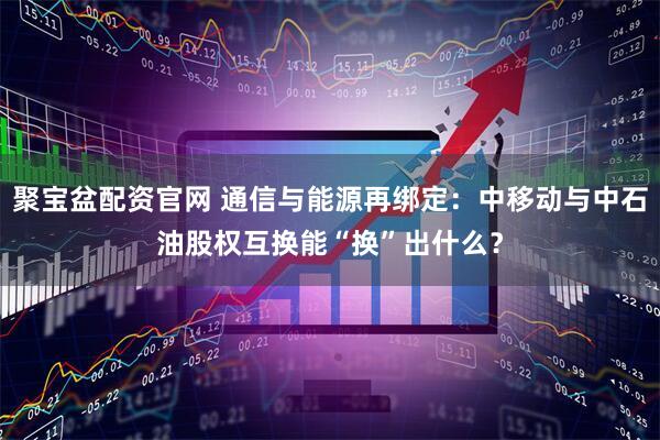 聚宝盆配资官网 通信与能源再绑定:中移动与中石油股权互换能“换”出什么?