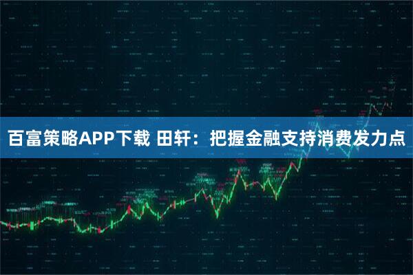 百富策略APP下载 田轩：把握金融支持消费发力点