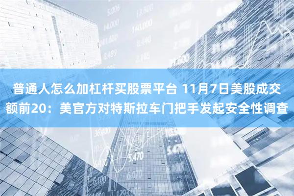 普通人怎么加杠杆买股票平台 11月7日美股成交额前20:美官方对特斯拉车门把手发起安全性调查