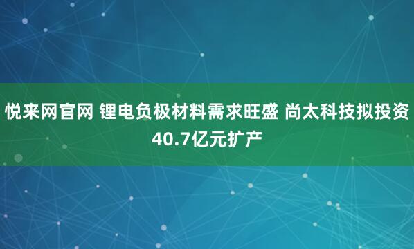 悦来网官网 锂电负极材料需求旺盛 尚太科技拟投资40.7亿元扩产