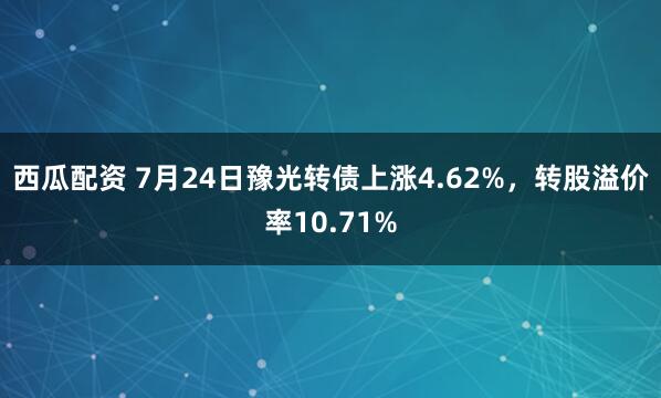 西瓜配资 7月24日豫光转债上涨4.62%,转股溢价率10.71%