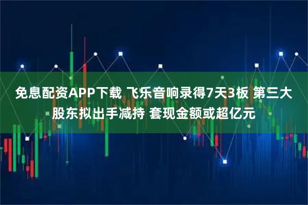 免息配资APP下载 飞乐音响录得7天3板 第三大股东拟出手减持 套现金额或超亿元