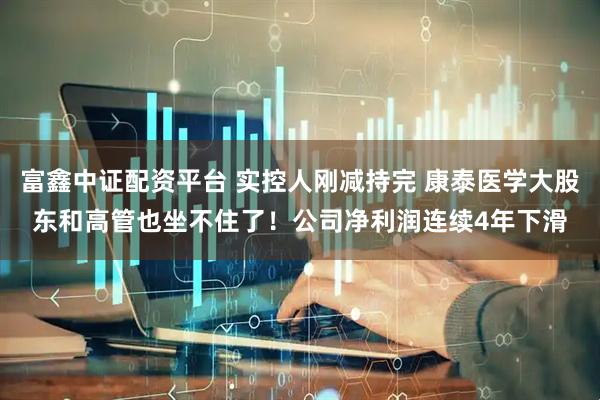 富鑫中证配资平台 实控人刚减持完 康泰医学大股东和高管也坐不住了！公司净利润连续4年下滑