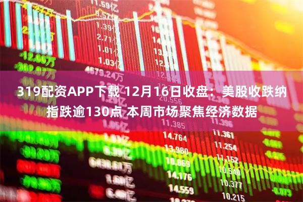 319配资APP下载 12月16日收盘：美股收跌纳指跌逾130点 本周市场聚焦经济数据