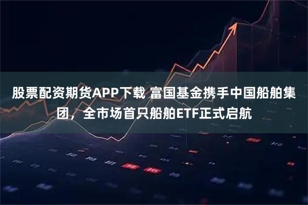 股票配资期货APP下载 富国基金携手中国船舶集团，全市场首只船舶ETF正式启航