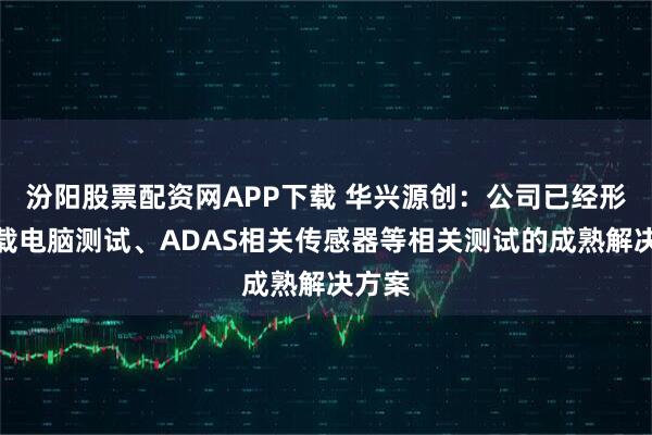 汾阳股票配资网APP下载 华兴源创：公司已经形成车载电脑测试、ADAS相关传感器等相关测试的成熟解决方案