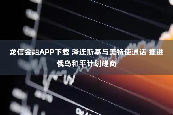 龙信金融APP下载 泽连斯基与美特使通话 推进俄乌和平计划磋商
