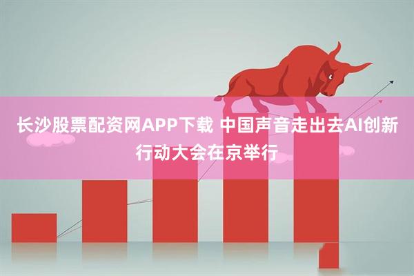 长沙股票配资网APP下载 中国声音走出去AI创新行动大会在京举行