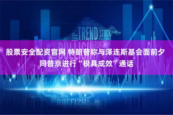 股票安全配资官网 特朗普称与泽连斯基会面前夕 同普京进行“极具成效”通话