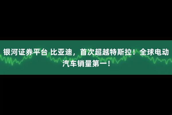 银河证券平台 比亚迪，首次超越特斯拉！全球电动汽车销量第一！