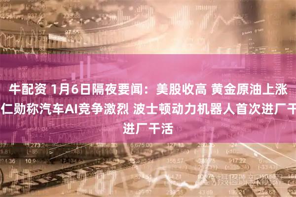 牛配资 1月6日隔夜要闻：美股收高 黄金原油上涨 黄仁勋称汽车AI竞争激烈 波士顿动力机器人首次进厂干活