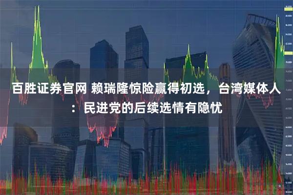 百胜证券官网 赖瑞隆惊险赢得初选，台湾媒体人：民进党的后续选情有隐忧