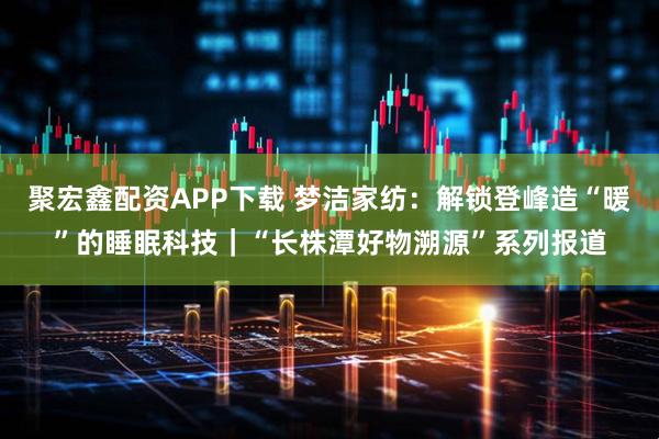 聚宏鑫配资APP下载 梦洁家纺：解锁登峰造“暖”的睡眠科技｜“长株潭好物溯源”系列报道