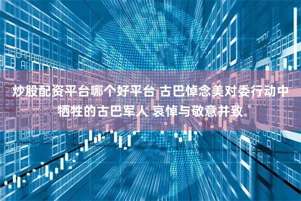 炒股配资平台哪个好平台 古巴悼念美对委行动中牺牲的古巴军人 哀悼与敬意并致