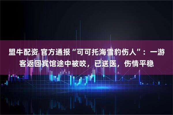 盟牛配资 官方通报“可可托海雪豹伤人”：一游客返回宾馆途中被咬，已送医，伤情平稳