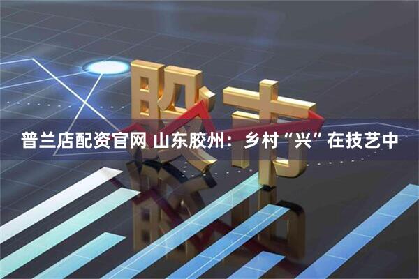 普兰店配资官网 山东胶州：乡村“兴”在技艺中