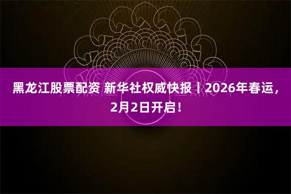 黑龙江股票配资 新华社权威快报丨2026年春运，2月2日开启！