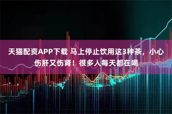 天猫配资APP下载 马上停止饮用这3种茶，小心伤肝又伤肾！很多人每天都在喝