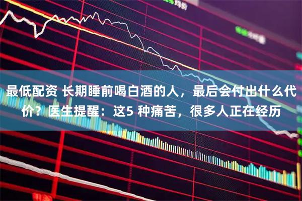 最低配资 长期睡前喝白酒的人，最后会付出什么代价？医生提醒：这5 种痛苦，很多人正在经历