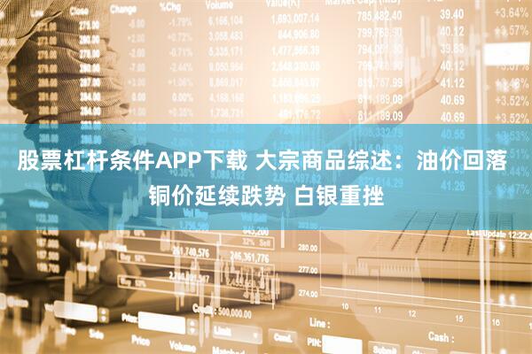 股票杠杆条件APP下载 大宗商品综述：油价回落 铜价延续跌势 白银重挫