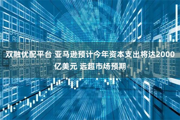双融优配平台 亚马逊预计今年资本支出将达2000亿美元 远超市场预期