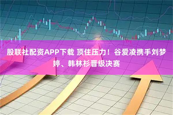 股联社配资APP下载 顶住压力！谷爱凌携手刘梦婷、韩林杉晋级决赛