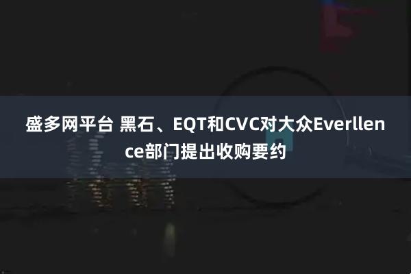 盛多网平台 黑石、EQT和CVC对大众Everllence部门提出收购要约