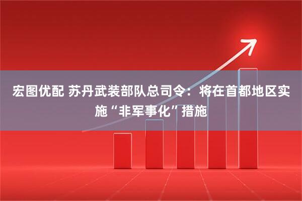 宏图优配 苏丹武装部队总司令：将在首都地区实施“非军事化”措施