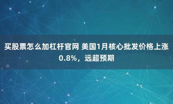 买股票怎么加杠杆官网 美国1月核心批发价格上涨0.8%,远超预期