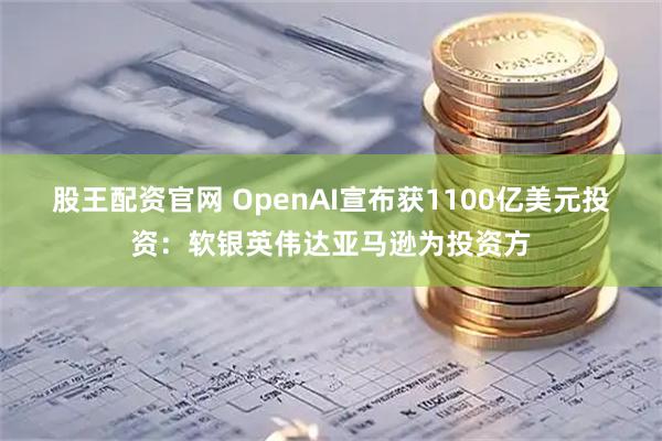 股王配资官网 OpenAI宣布获1100亿美元投资：软银英伟达亚马逊为投资方