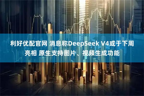 利好优配官网 消息称DeepSeek V4或于下周亮相 原生支持图片、视频生成功能